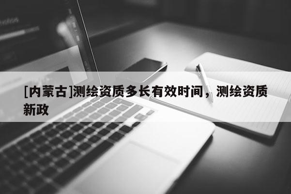 [內(nèi)蒙古]測(cè)繪資質(zhì)多長(zhǎng)有效時(shí)間，測(cè)繪資質(zhì)新政