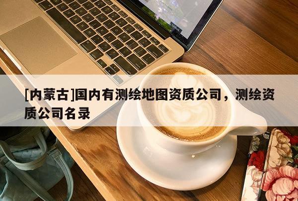 [內(nèi)蒙古]國內(nèi)有測繪地圖資質(zhì)公司，測繪資質(zhì)公司名錄