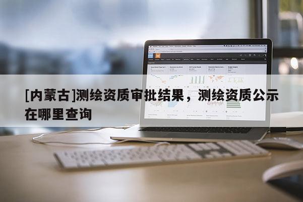 [內(nèi)蒙古]測(cè)繪資質(zhì)審批結(jié)果，測(cè)繪資質(zhì)公示在哪里查詢
