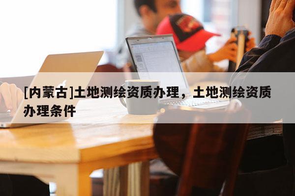 [內(nèi)蒙古]土地測繪資質(zhì)辦理，土地測繪資質(zhì)辦理?xiàng)l件