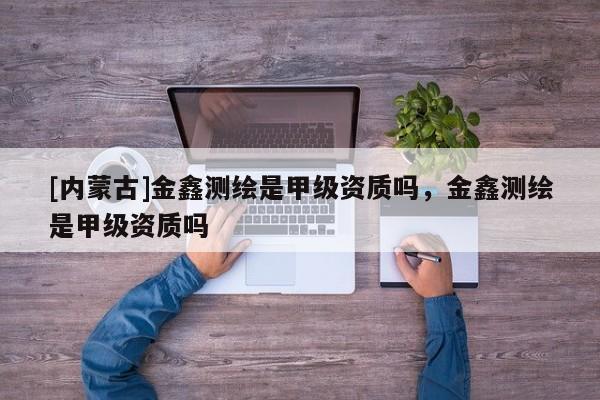 [內(nèi)蒙古]金鑫測繪是甲級資質(zhì)嗎，金鑫測繪是甲級資質(zhì)嗎