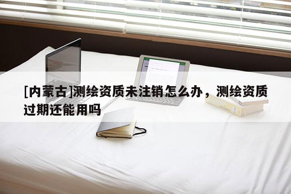 [內(nèi)蒙古]測(cè)繪資質(zhì)未注銷怎么辦，測(cè)繪資質(zhì)過期還能用嗎