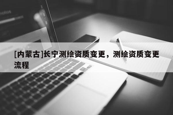 [內(nèi)蒙古]長(zhǎng)寧測(cè)繪資質(zhì)變更，測(cè)繪資質(zhì)變更流程