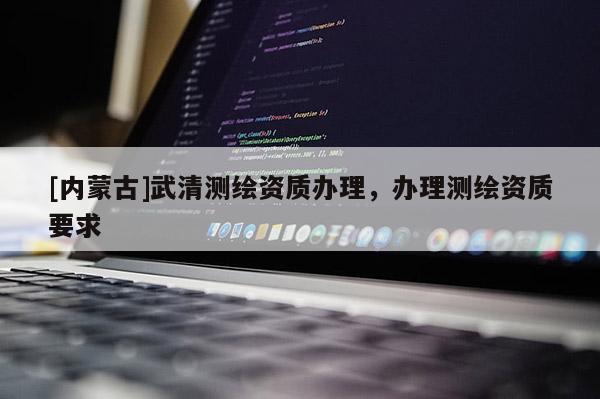 [內(nèi)蒙古]武清測繪資質(zhì)辦理，辦理測繪資質(zhì)要求