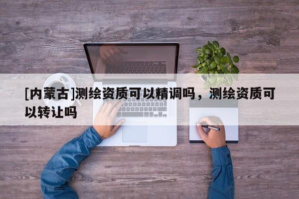 [內(nèi)蒙古]測(cè)繪資質(zhì)可以精調(diào)嗎，測(cè)繪資質(zhì)可以轉(zhuǎn)讓嗎