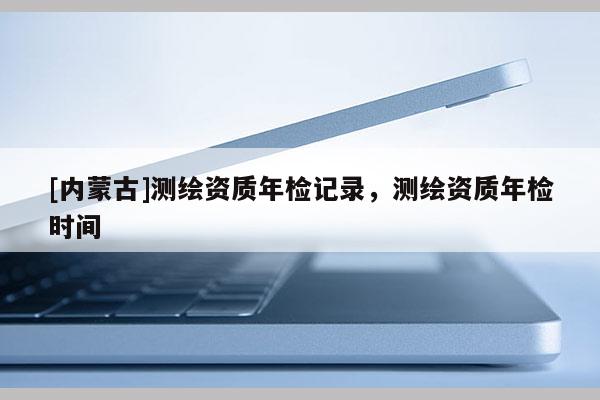 [內(nèi)蒙古]測(cè)繪資質(zhì)年檢記錄，測(cè)繪資質(zhì)年檢時(shí)間