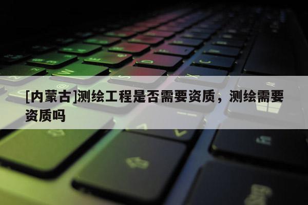 [內(nèi)蒙古]測(cè)繪工程是否需要資質(zhì)，測(cè)繪需要資質(zhì)嗎