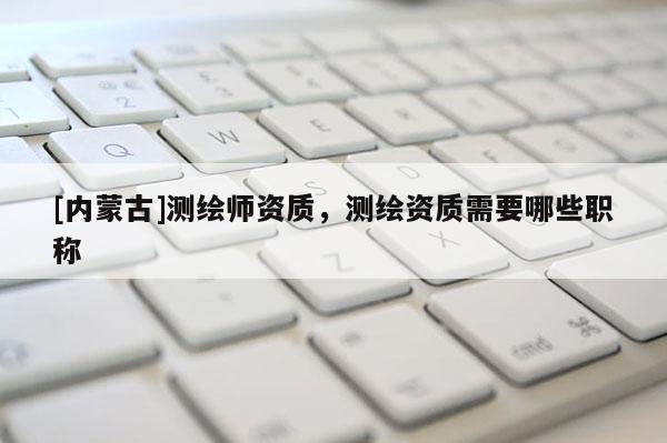 [內(nèi)蒙古]測(cè)繪師資質(zhì)，測(cè)繪資質(zhì)需要哪些職稱