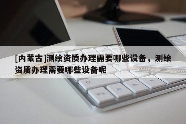[內(nèi)蒙古]測(cè)繪資質(zhì)辦理需要哪些設(shè)備，測(cè)繪資質(zhì)辦理需要哪些設(shè)備呢