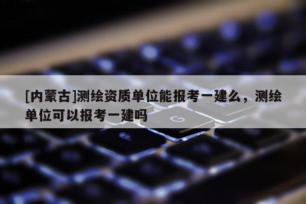 [內(nèi)蒙古]測繪資質(zhì)單位能報考一建么，測繪單位可以報考一建嗎