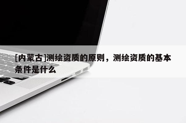 [內(nèi)蒙古]測繪資質(zhì)的原則，測繪資質(zhì)的基本條件是什么