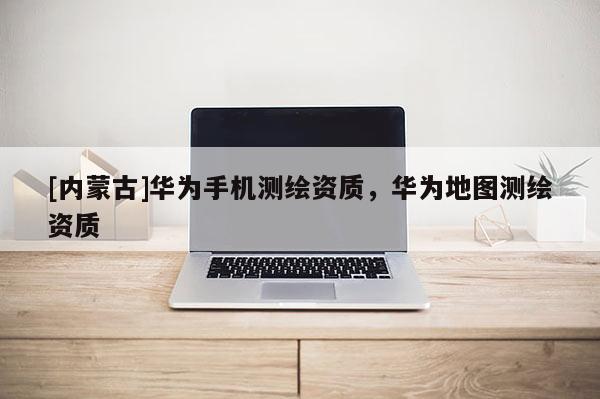 [內(nèi)蒙古]華為手機(jī)測(cè)繪資質(zhì)，華為地圖測(cè)繪資質(zhì)
