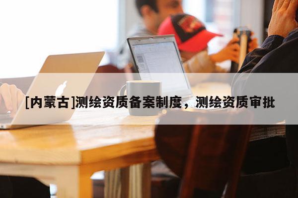 [內(nèi)蒙古]測繪資質(zhì)備案制度，測繪資質(zhì)審批