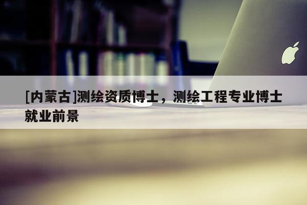 [內(nèi)蒙古]測(cè)繪資質(zhì)博士，測(cè)繪工程專業(yè)博士就業(yè)前景