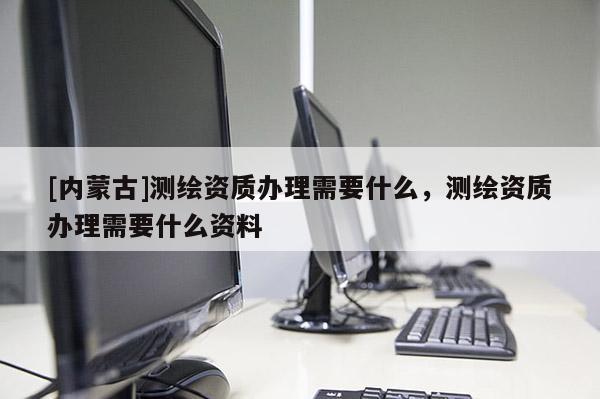 [內蒙古]測繪資質辦理需要什么，測繪資質辦理需要什么資料