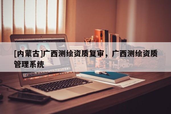 [內(nèi)蒙古]廣西測(cè)繪資質(zhì)復(fù)審，廣西測(cè)繪資質(zhì)管理系統(tǒng)