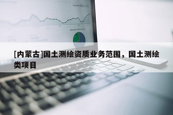 [內(nèi)蒙古]國土測繪資質(zhì)業(yè)務(wù)范圍，國土測繪類項(xiàng)目