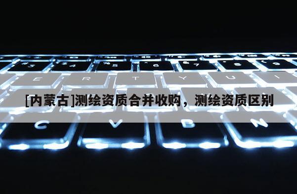 [內(nèi)蒙古]測(cè)繪資質(zhì)合并收購，測(cè)繪資質(zhì)區(qū)別