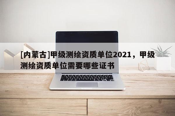[內(nèi)蒙古]甲級測繪資質(zhì)單位2021，甲級測繪資質(zhì)單位需要哪些證書