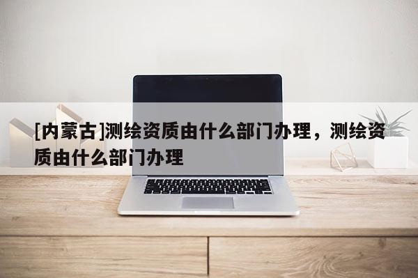[內(nèi)蒙古]測繪資質(zhì)由什么部門辦理，測繪資質(zhì)由什么部門辦理