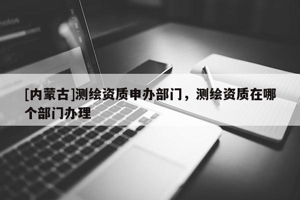 [內(nèi)蒙古]測繪資質(zhì)申辦部門，測繪資質(zhì)在哪個部門辦理