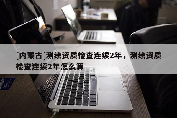 [內(nèi)蒙古]測繪資質(zhì)檢查連續(xù)2年，測繪資質(zhì)檢查連續(xù)2年怎么算