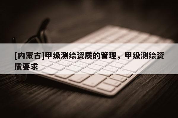 [內(nèi)蒙古]甲級測繪資質(zhì)的管理，甲級測繪資質(zhì)要求