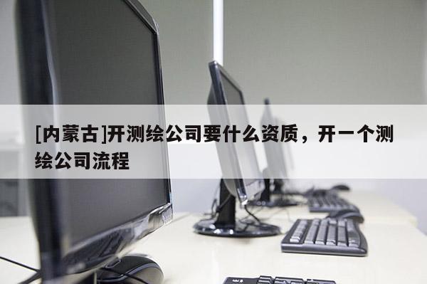 [內(nèi)蒙古]開測繪公司要什么資質，開一個測繪公司流程