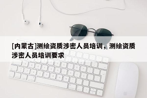 [內(nèi)蒙古]測(cè)繪資質(zhì)涉密人員培訓(xùn)，測(cè)繪資質(zhì)涉密人員培訓(xùn)要求