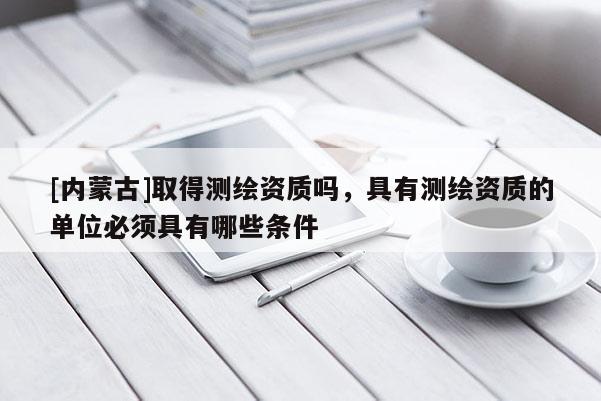 [內(nèi)蒙古]取得測(cè)繪資質(zhì)嗎，具有測(cè)繪資質(zhì)的單位必須具有哪些條件