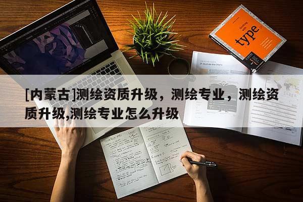 [內(nèi)蒙古]測(cè)繪資質(zhì)升級(jí)，測(cè)繪專業(yè)，測(cè)繪資質(zhì)升級(jí),測(cè)繪專業(yè)怎么升級(jí)