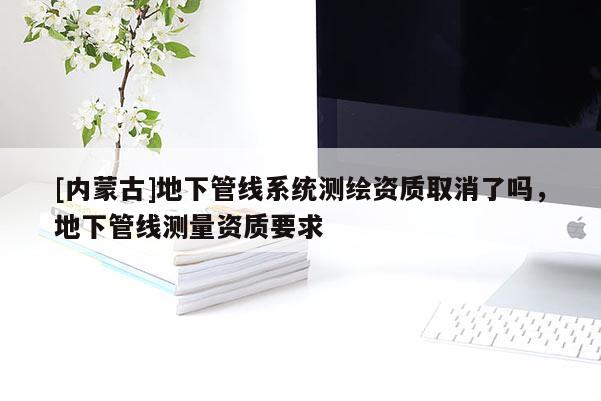 [內(nèi)蒙古]地下管線系統(tǒng)測繪資質取消了嗎，地下管線測量資質要求