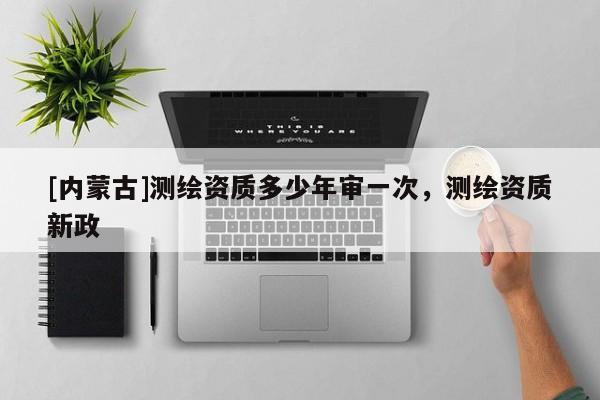 [內(nèi)蒙古]測(cè)繪資質(zhì)多少年審一次，測(cè)繪資質(zhì)新政