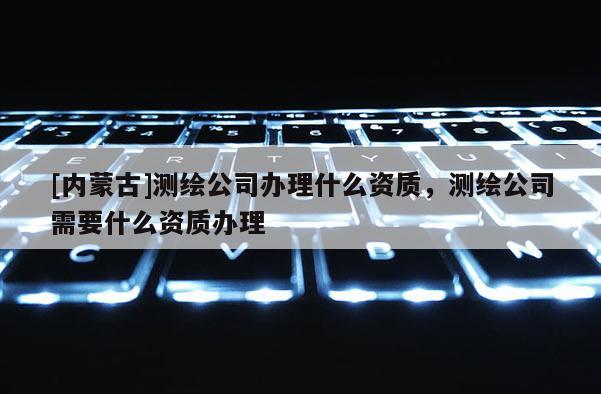 [內(nèi)蒙古]測(cè)繪公司辦理什么資質(zhì)，測(cè)繪公司需要什么資質(zhì)辦理
