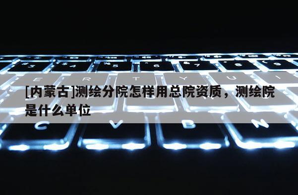 [內(nèi)蒙古]測(cè)繪分院怎樣用總院資質(zhì)，測(cè)繪院是什么單位