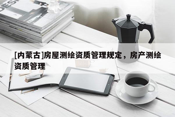 [內(nèi)蒙古]房屋測繪資質(zhì)管理規(guī)定，房產(chǎn)測繪資質(zhì)管理
