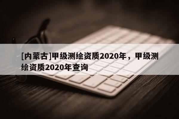 [內(nèi)蒙古]甲級(jí)測(cè)繪資質(zhì)2020年，甲級(jí)測(cè)繪資質(zhì)2020年查詢