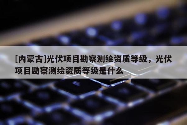 [內(nèi)蒙古]光伏項(xiàng)目勘察測(cè)繪資質(zhì)等級(jí)，光伏項(xiàng)目勘察測(cè)繪資質(zhì)等級(jí)是什么