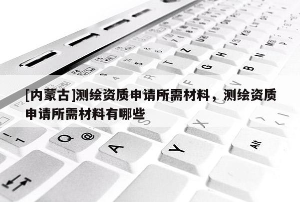 [內(nèi)蒙古]測繪資質申請所需材料，測繪資質申請所需材料有哪些