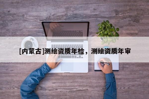 [內(nèi)蒙古]測繪資質(zhì)年檢，測繪資質(zhì)年審