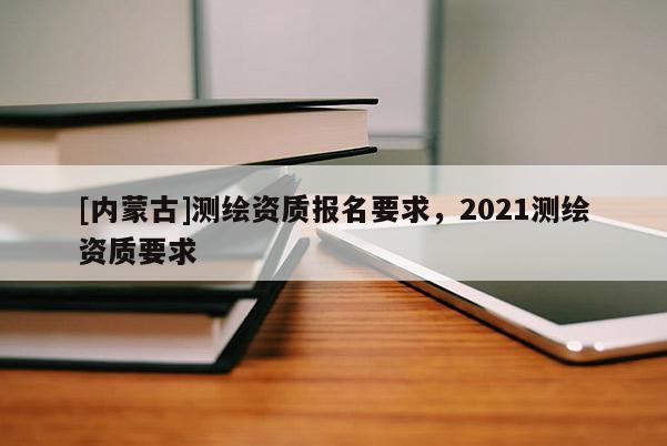 [內(nèi)蒙古]測繪資質(zhì)報名要求，2021測繪資質(zhì)要求