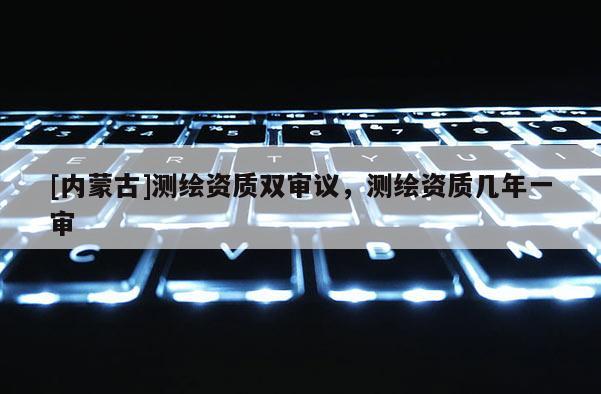 [內(nèi)蒙古]測繪資質(zhì)雙審議，測繪資質(zhì)幾年一審