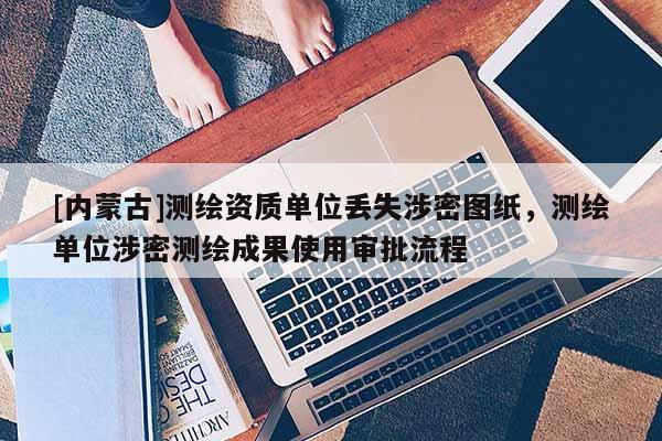 [內(nèi)蒙古]測繪資質(zhì)單位丟失涉密圖紙，測繪單位涉密測繪成果使用審批流程