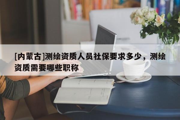 [內(nèi)蒙古]測繪資質(zhì)人員社保要求多少，測繪資質(zhì)需要哪些職稱