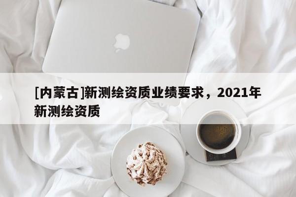 [內(nèi)蒙古]新測(cè)繪資質(zhì)業(yè)績(jī)要求，2021年新測(cè)繪資質(zhì)