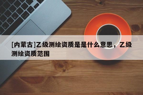 [內(nèi)蒙古]乙級(jí)測(cè)繪資質(zhì)是是什么意思，乙級(jí)測(cè)繪資質(zhì)范圍