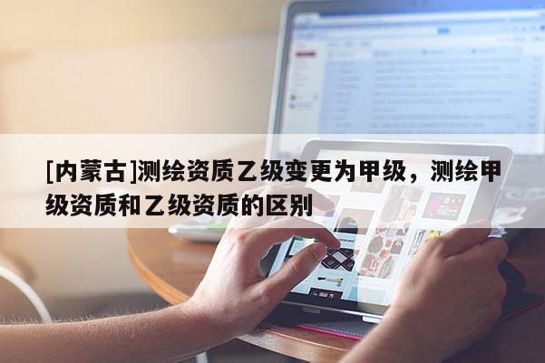 [內(nèi)蒙古]測繪資質(zhì)乙級變更為甲級，測繪甲級資質(zhì)和乙級資質(zhì)的區(qū)別