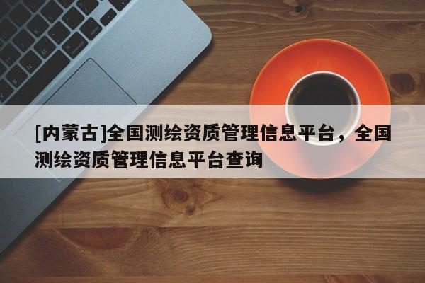 [內(nèi)蒙古]全國測繪資質(zhì)管理信息平臺，全國測繪資質(zhì)管理信息平臺查詢