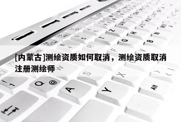 [內(nèi)蒙古]測(cè)繪資質(zhì)如何取消，測(cè)繪資質(zhì)取消注冊(cè)測(cè)繪師