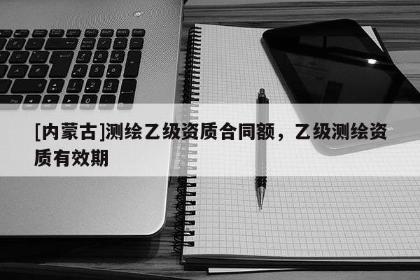 [內蒙古]測繪乙級資質合同額，乙級測繪資質有效期